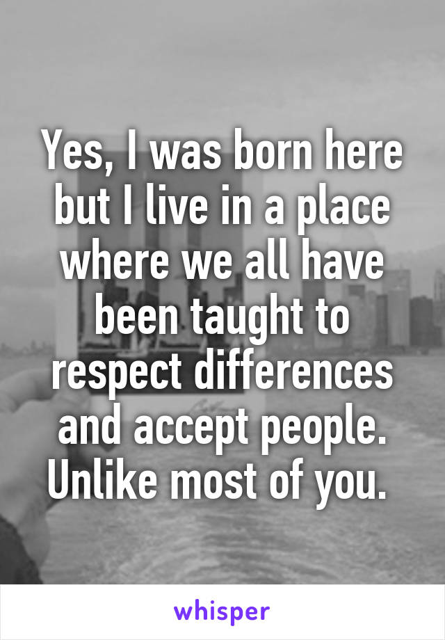 Yes, I was born here but I live in a place where we all have been taught to respect differences and accept people. Unlike most of you. 