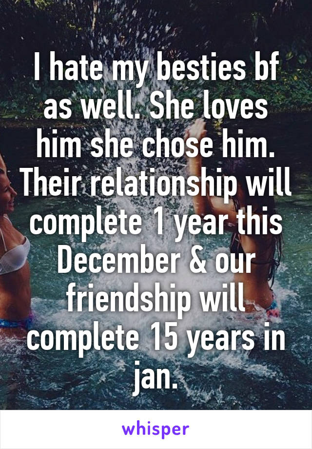 I hate my besties bf as well. She loves him she chose him. Their relationship will complete 1 year this December & our friendship will complete 15 years in jan.