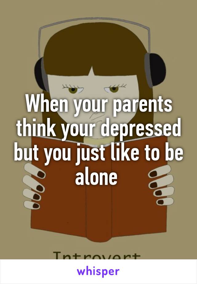 When your parents think your depressed but you just like to be alone 