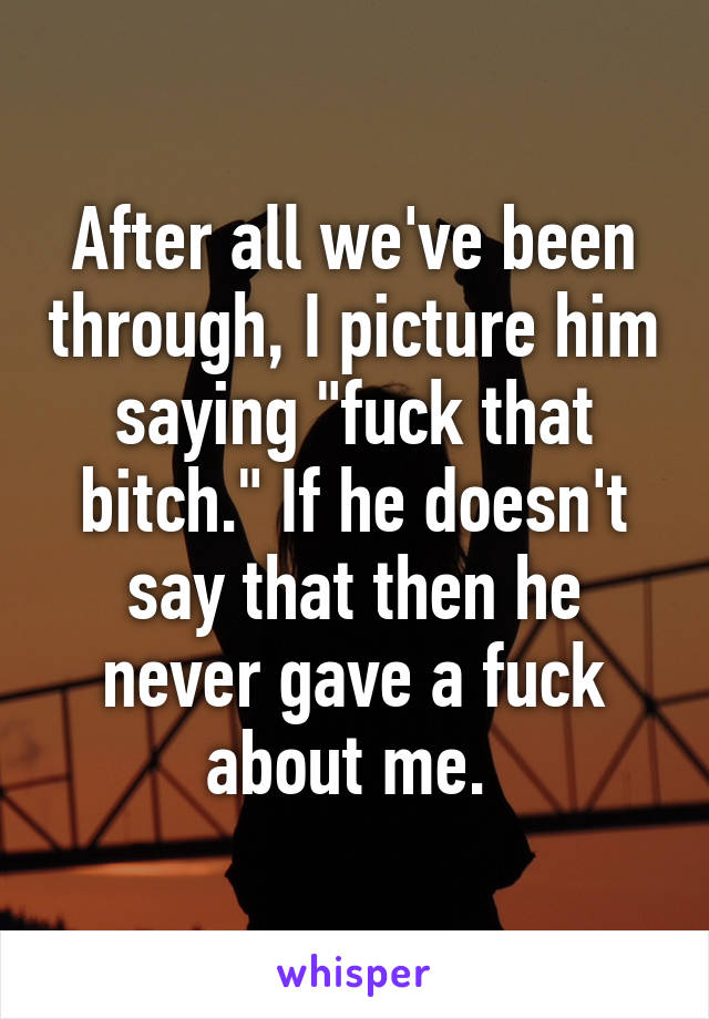 After all we've been through, I picture him saying "fuck that bitch." If he doesn't say that then he never gave a fuck about me. 