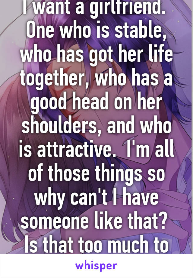 I want a girlfriend.  One who is stable, who has got her life together, who has a good head on her shoulders, and who is attractive.  I'm all of those things so why can't I have someone like that?  Is that too much to ask for these days?