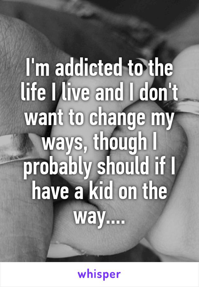 I'm addicted to the life I live and I don't want to change my ways, though I probably should if I have a kid on the way....