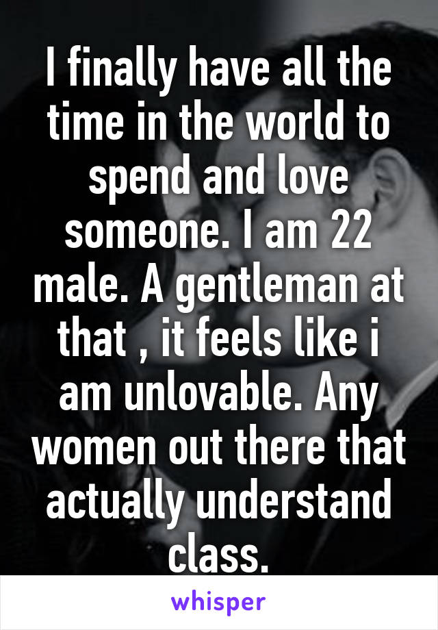 I finally have all the time in the world to spend and love someone. I am 22 male. A gentleman at that , it feels like i am unlovable. Any women out there that actually understand class.