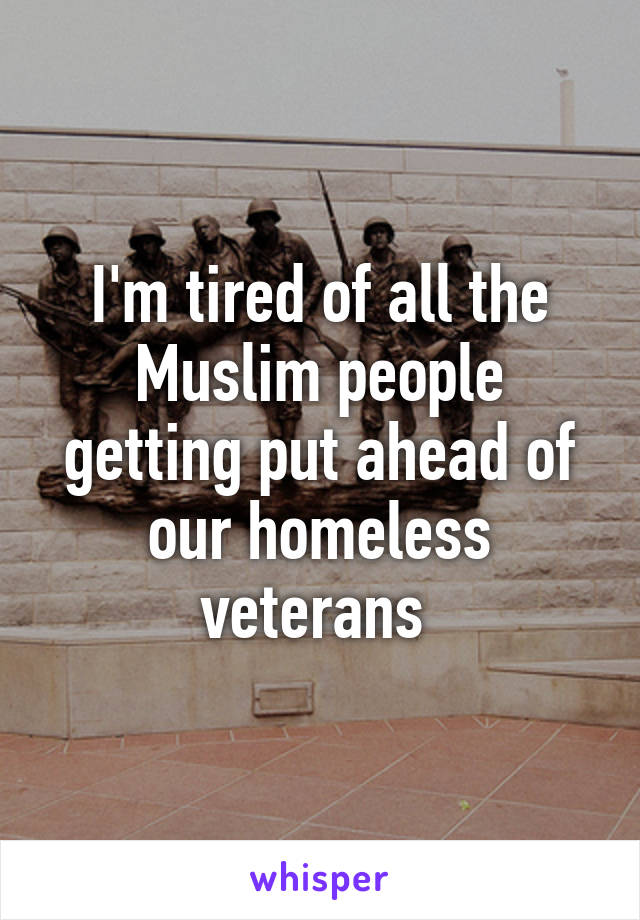 I'm tired of all the Muslim people getting put ahead of our homeless veterans 