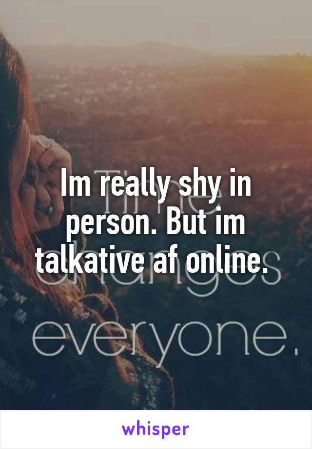 Im really shy in person. But im talkative af online. 