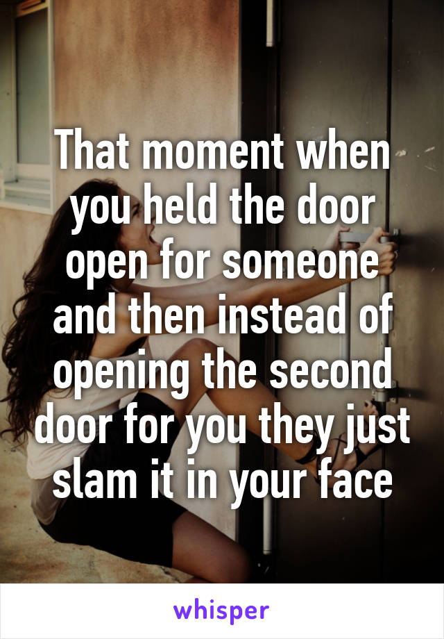 That moment when you held the door open for someone and then instead of opening the second door for you they just slam it in your face