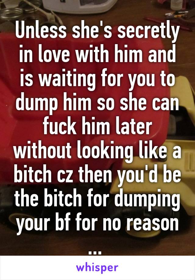 Unless she's secretly in love with him and is waiting for you to dump him so she can fuck him later without looking like a bitch cz then you'd be the bitch for dumping your bf for no reason ... 