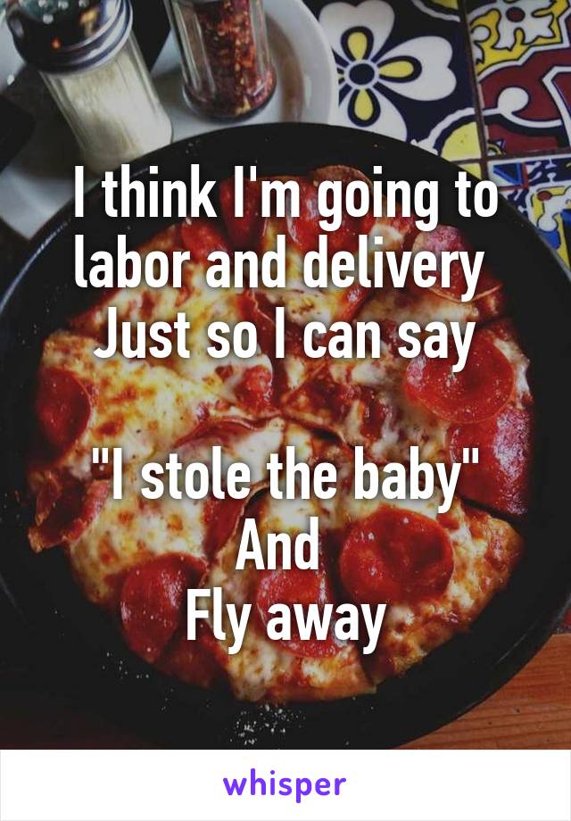 I think I'm going to labor and delivery 
Just so I can say

"I stole the baby"
And 
Fly away