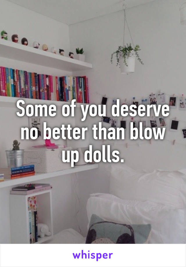 Some of you deserve no better than blow up dolls.