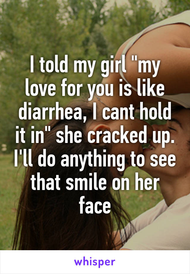 I told my girl "my love for you is like diarrhea, I cant hold it in" she cracked up. I'll do anything to see that smile on her face