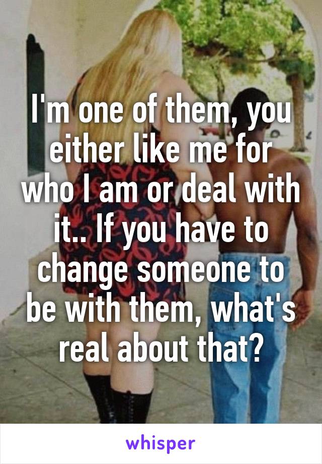 I'm one of them, you either like me for who I am or deal with it.. If you have to change someone to be with them, what's real about that?