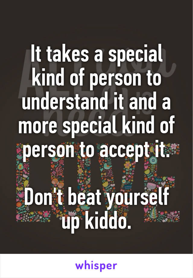 It takes a special kind of person to understand it and a more special kind of person to accept it.

Don't beat yourself up kiddo.