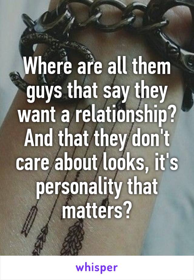 Where are all them guys that say they want a relationship? And that they don't care about looks, it's personality that matters?