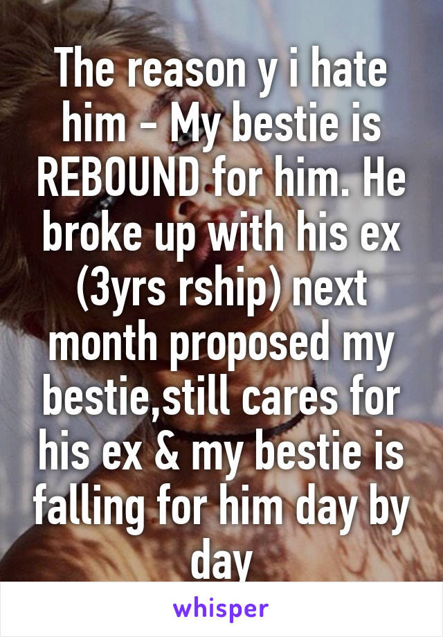 The reason y i hate him - My bestie is REBOUND for him. He broke up with his ex (3yrs rship) next month proposed my bestie,still cares for his ex & my bestie is falling for him day by day