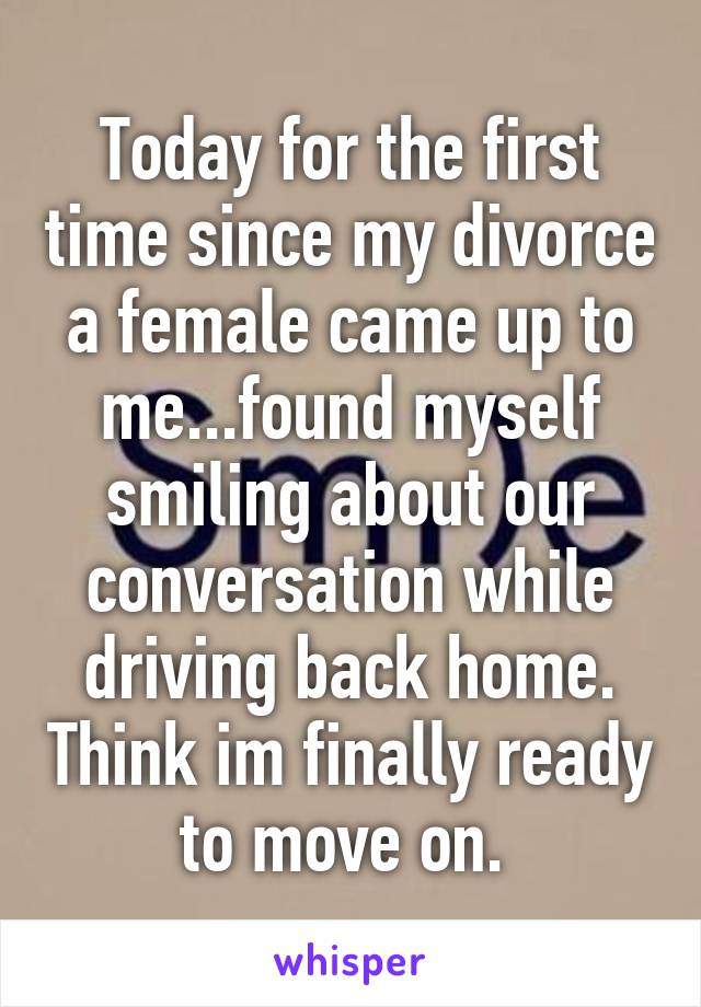 Today for the first time since my divorce a female came up to me...found myself smiling about our conversation while driving back home. Think im finally ready to move on. 