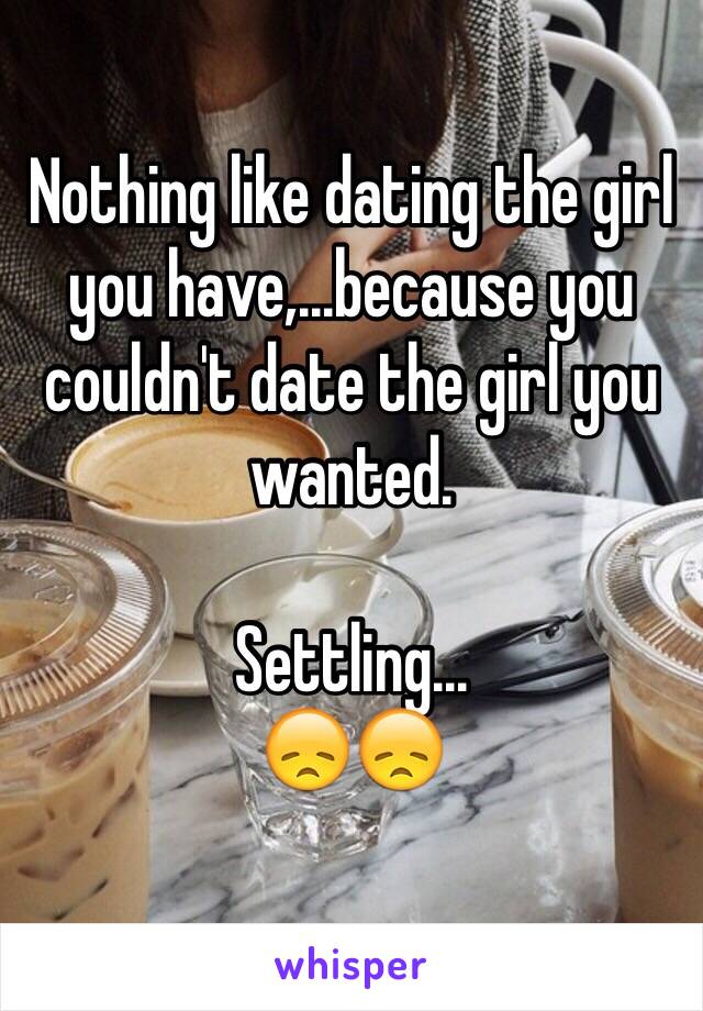 Nothing like dating the girl you have,...because you couldn't date the girl you wanted. 

Settling...
😞😞