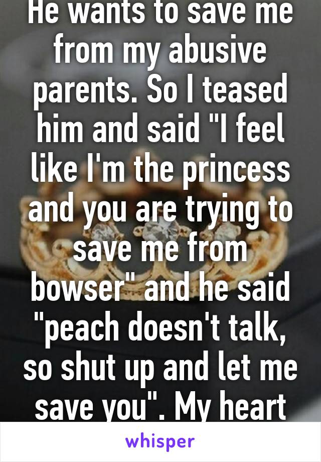 He wants to save me from my abusive parents. So I teased him and said "I feel like I'm the princess and you are trying to save me from bowser" and he said "peach doesn't talk, so shut up and let me save you". My heart melted. 