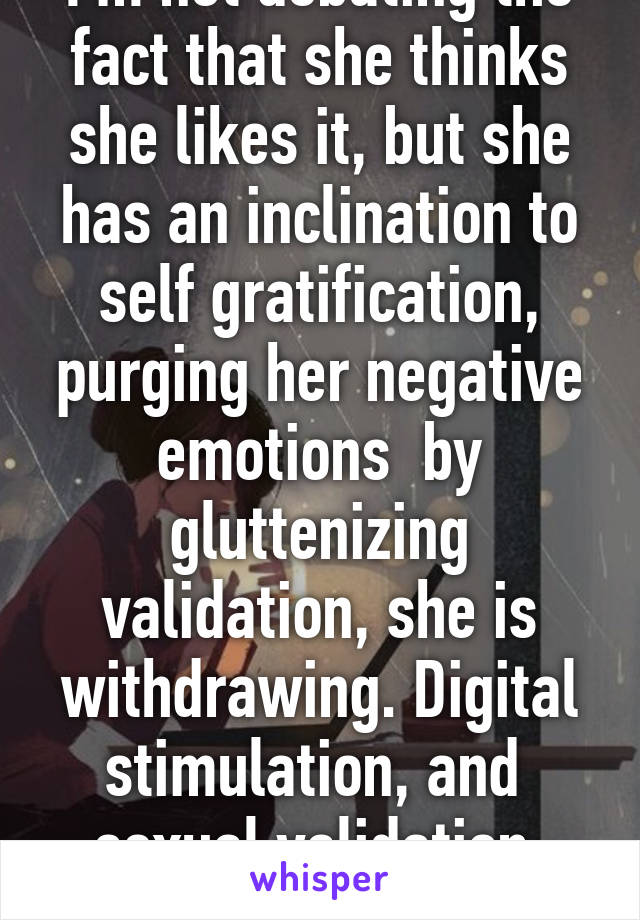 I'm not debating the fact that she thinks she likes it, but she has an inclination to self gratification, purging her negative emotions  by gluttenizing validation, she is withdrawing. Digital stimulation, and  sexual validation, she's an addict.