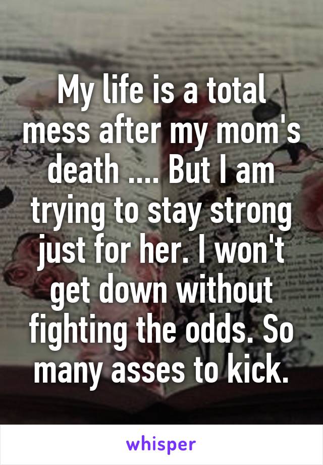 My life is a total mess after my mom's death .... But I am trying to stay strong just for her. I won't get down without fighting the odds. So many asses to kick.