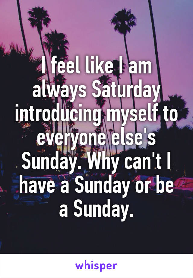 I feel like I am always Saturday introducing myself to everyone else's Sunday. Why can't I have a Sunday or be a Sunday.