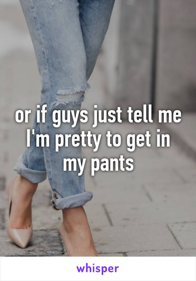 or if guys just tell me I'm pretty to get in my pants