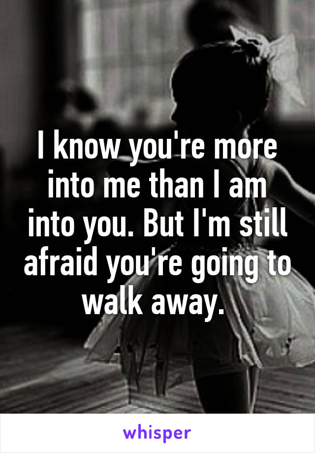 I know you're more into me than I am into you. But I'm still afraid you're going to walk away. 