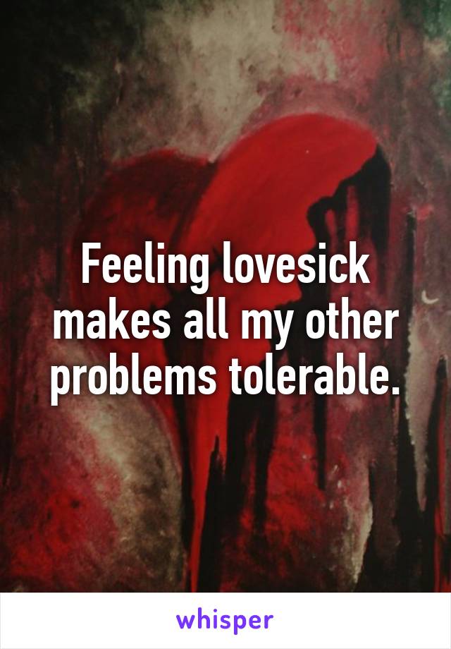 Feeling lovesick makes all my other problems tolerable.