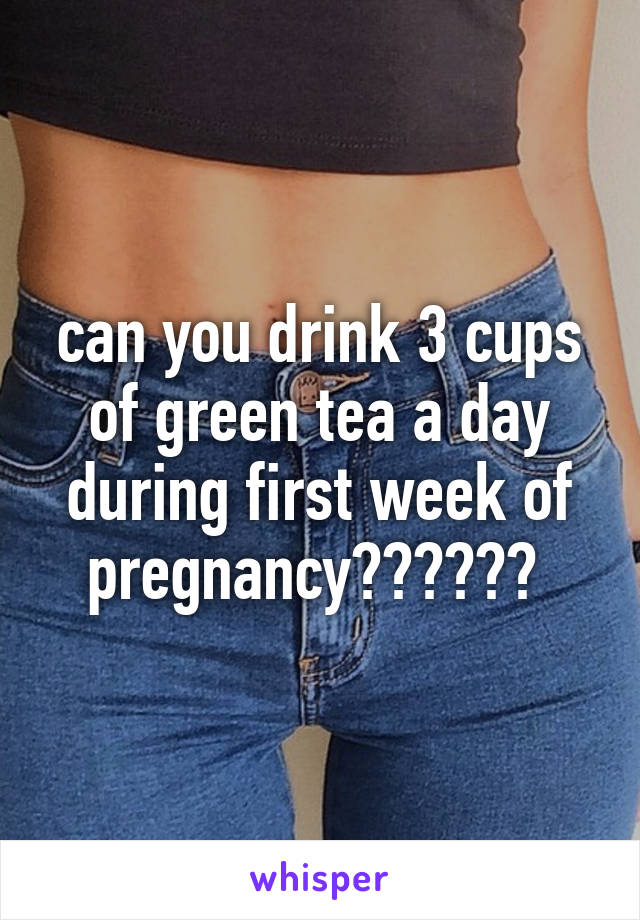 can you drink 3 cups of green tea a day during first week of pregnancy?????? 