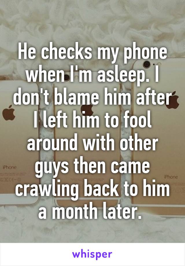 He checks my phone when I'm asleep. I don't blame him after I left him to fool around with other guys then came crawling back to him a month later. 