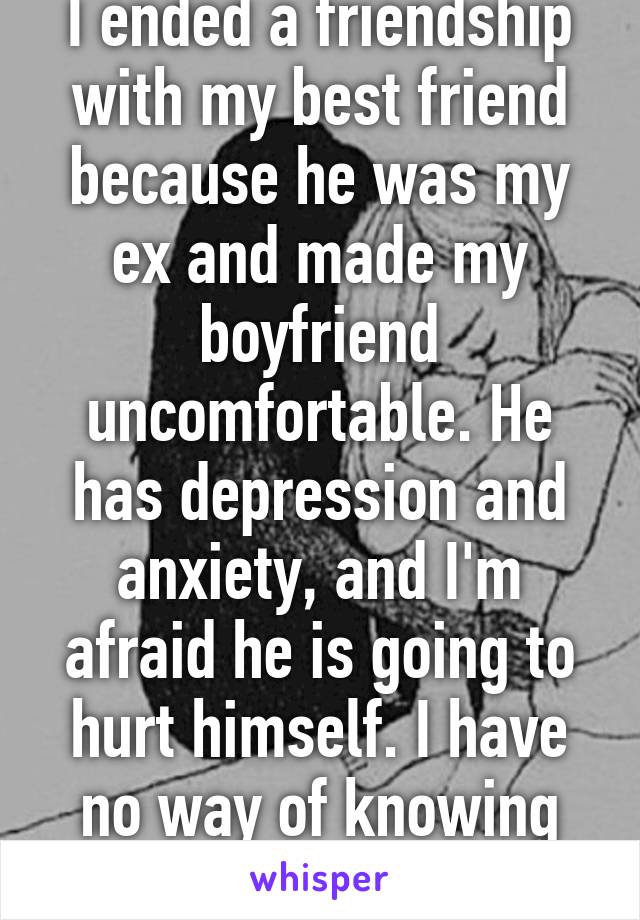 I ended a friendship with my best friend because he was my ex and made my boyfriend uncomfortable. He has depression and anxiety, and I'm afraid he is going to hurt himself. I have no way of knowing now.