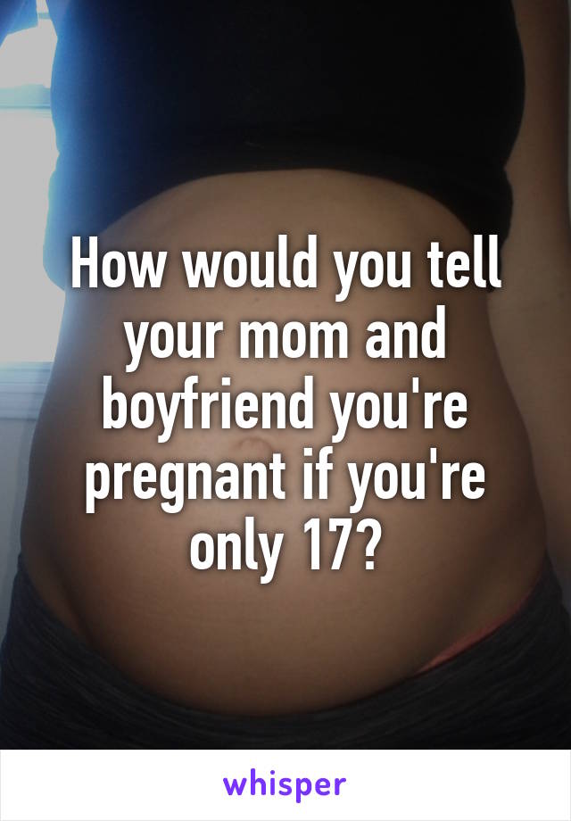 How would you tell your mom and boyfriend you're pregnant if you're only 17?