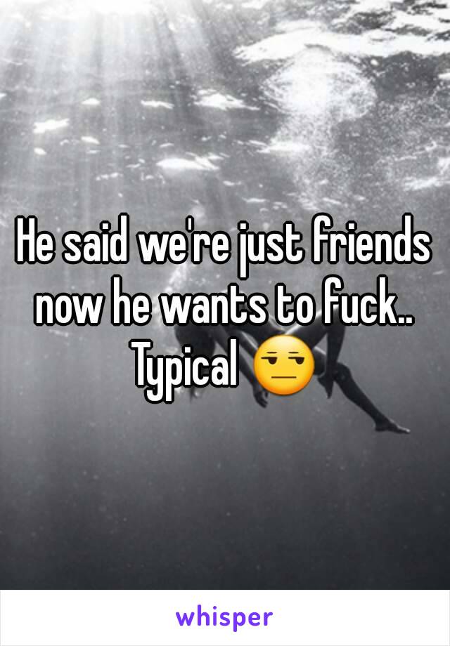 He said we're just friends now he wants to fuck.. 
Typical 😒