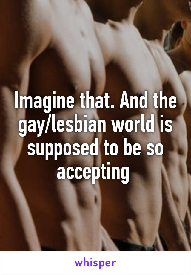 Imagine that. And the gay/lesbian world is supposed to be so accepting 