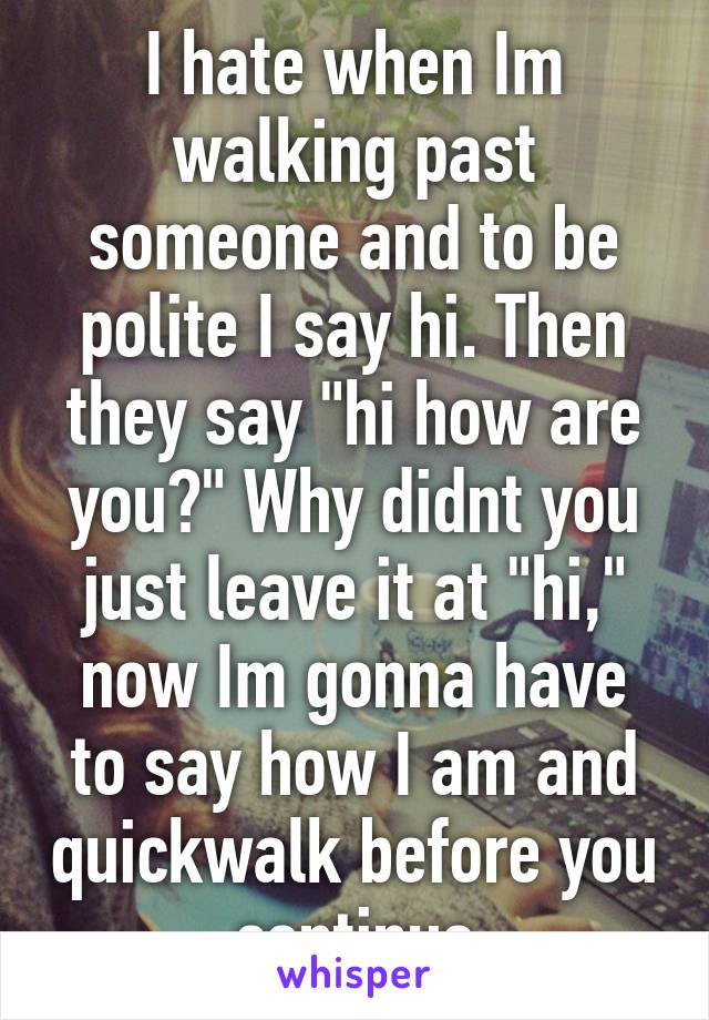 I hate when Im walking past someone and to be polite I say hi. Then they say "hi how are you?" Why didnt you just leave it at "hi," now Im gonna have to say how I am and quickwalk before you continue