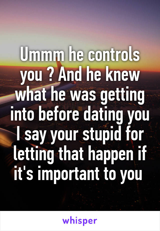 Ummm he controls you ? And he knew what he was getting into before dating you I say your stupid for letting that happen if it's important to you 