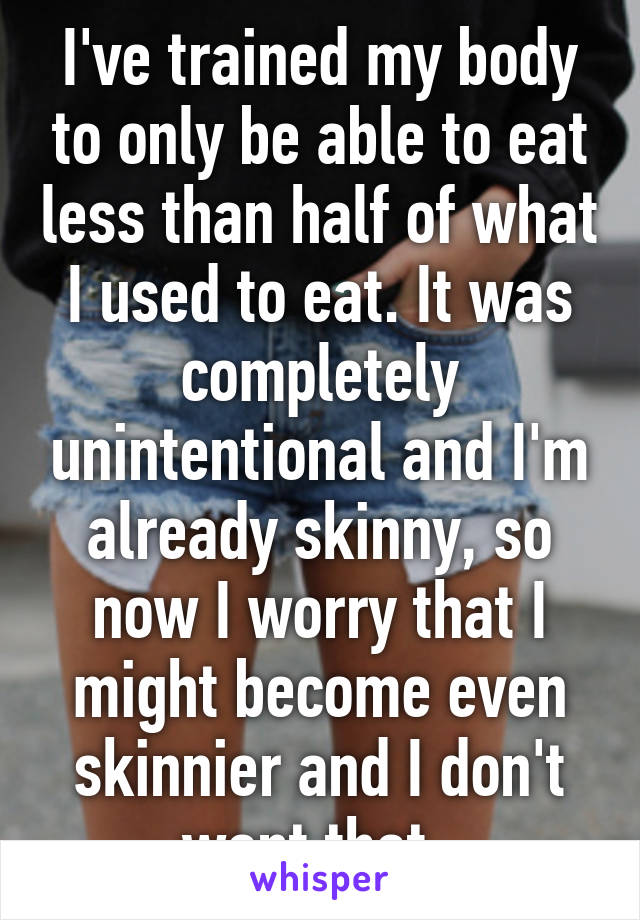 I've trained my body to only be able to eat less than half of what I used to eat. It was completely unintentional and I'm already skinny, so now I worry that I might become even skinnier and I don't want that. 