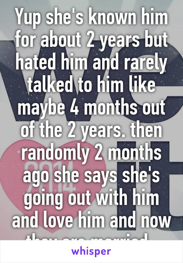 Yup she's known him for about 2 years but hated him and rarely talked to him like maybe 4 months out of the 2 years. then randomly 2 months ago she says she's going out with him and love him and now they are married. 