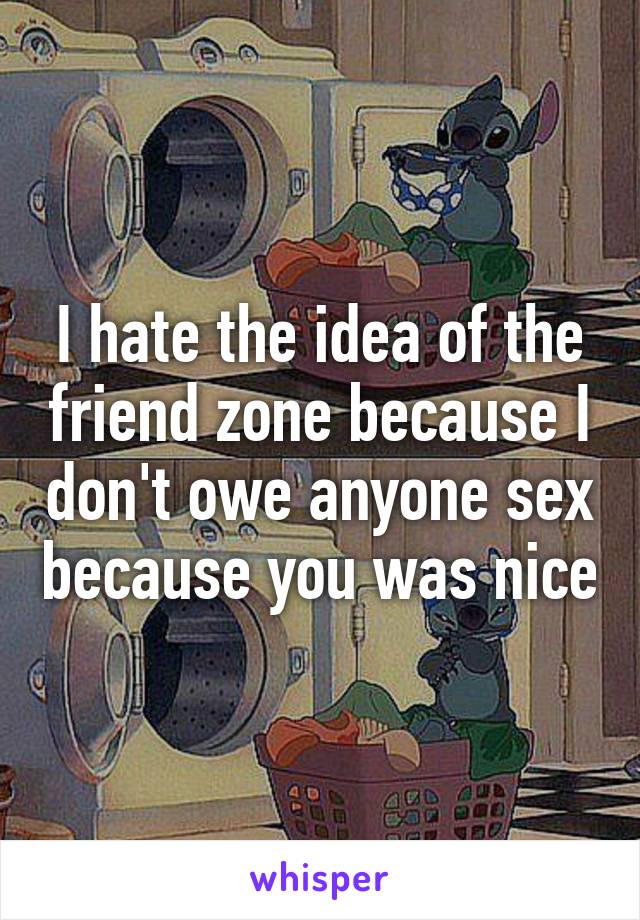 I hate the idea of the friend zone because I don't owe anyone sex because you was nice