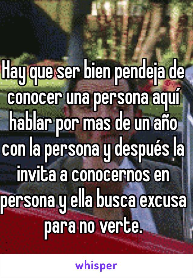 Hay que ser bien pendeja de conocer una persona aquí hablar por mas de un año con la persona y después la invita a conocernos en persona y ella busca excusa para no verte.