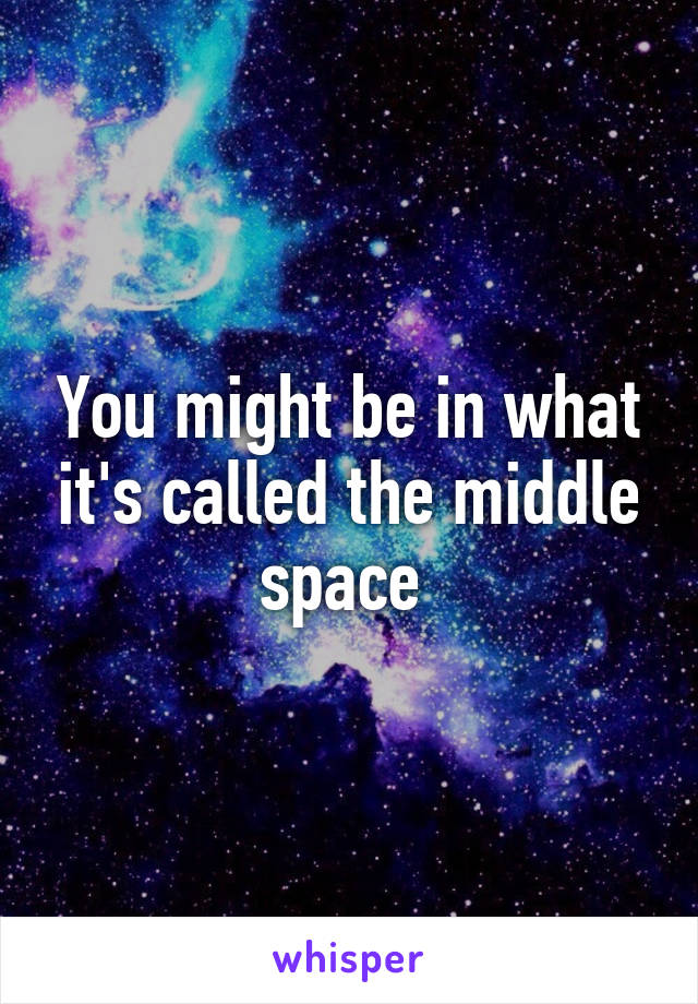 You might be in what it's called the middle space 