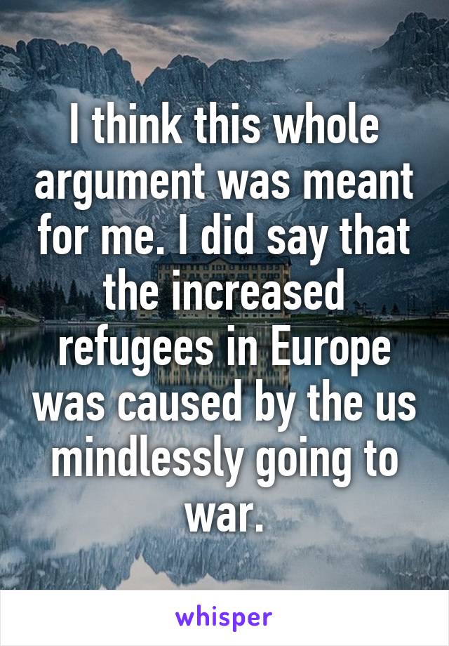 I think this whole argument was meant for me. I did say that the increased refugees in Europe was caused by the us mindlessly going to war.