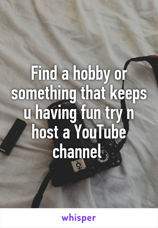 Find a hobby or something that keeps u having fun try n host a YouTube channel 