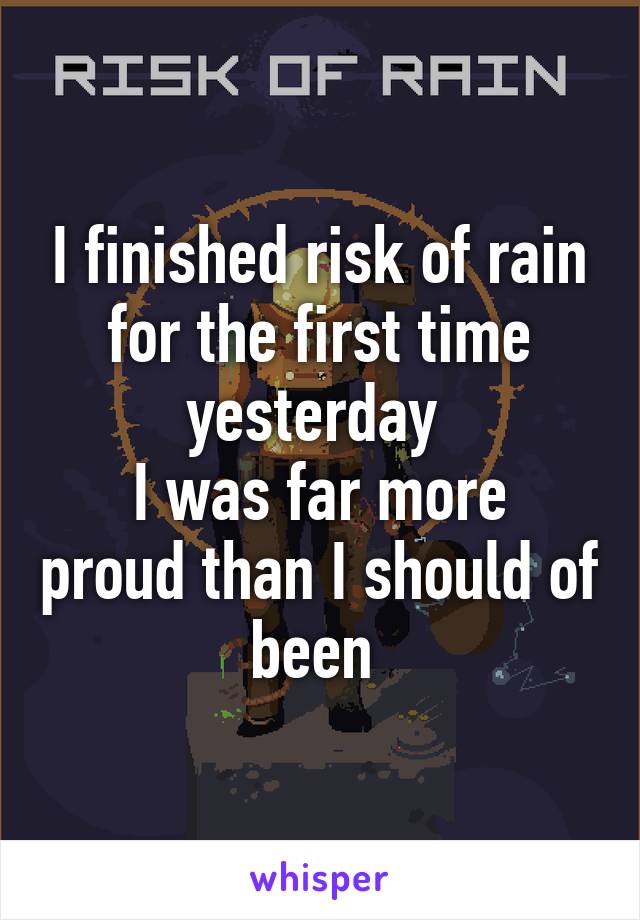 I finished risk of rain for the first time yesterday 
I was far more proud than I should of been 