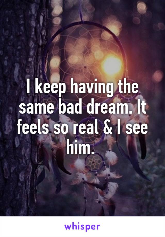 I keep having the same bad dream. It feels so real & I see him. 