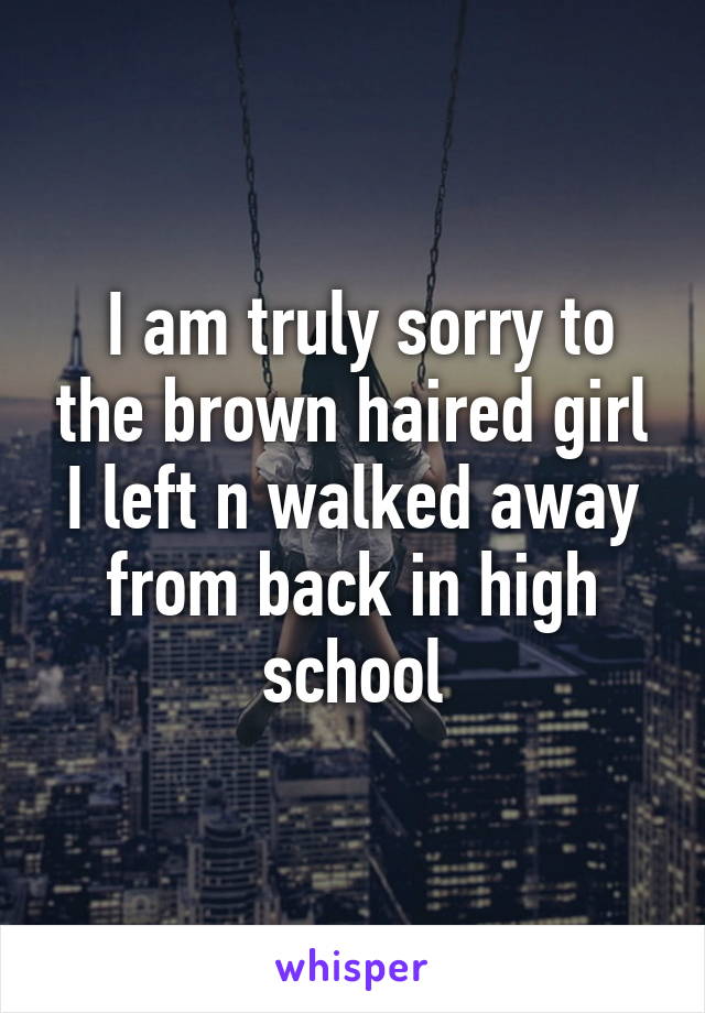  I am truly sorry to the brown haired girl I left n walked away from back in high school