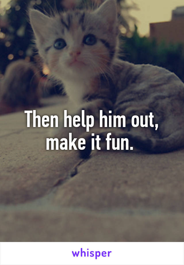 Then help him out, make it fun. 