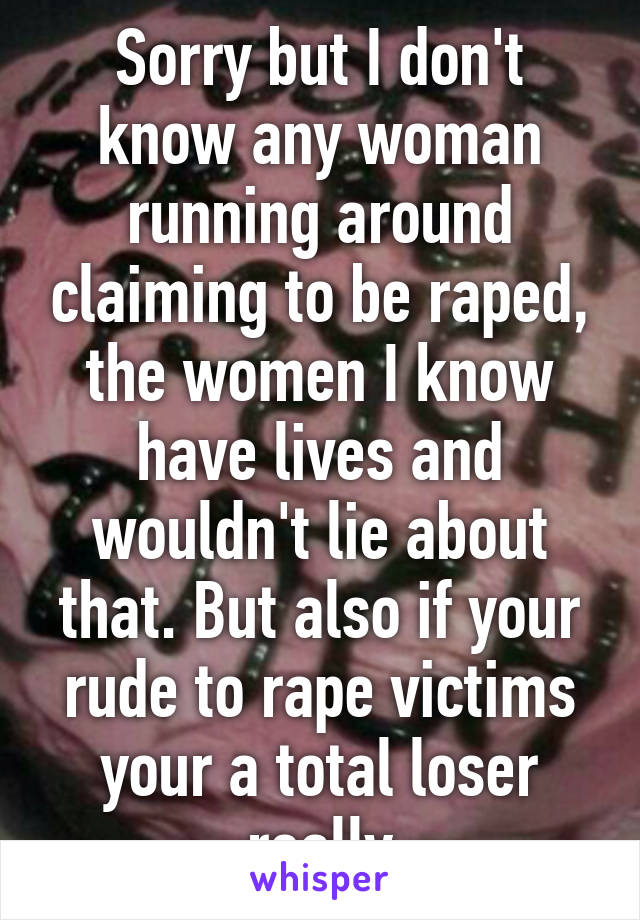 Sorry but I don't know any woman running around claiming to be raped, the women I know have lives and wouldn't lie about that. But also if your rude to rape victims your a total loser really