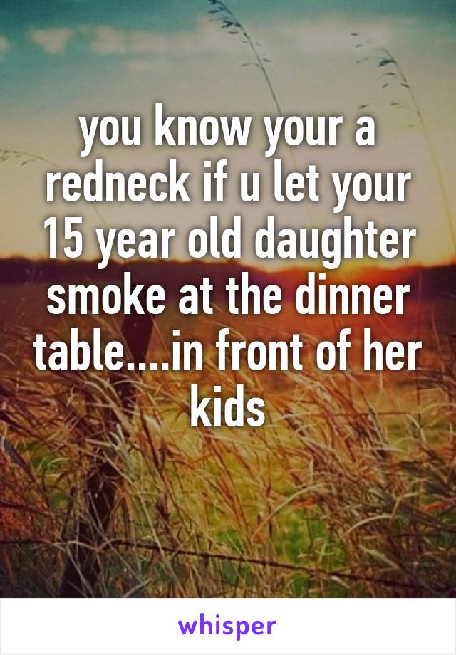 you know your a redneck if u let your 15 year old daughter smoke at the dinner table....in front of her kids

