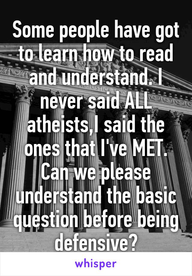 Some people have got to learn how to read and understand. I never said ALL atheists,I said the ones that I've MET. Can we please understand the basic question before being defensive?