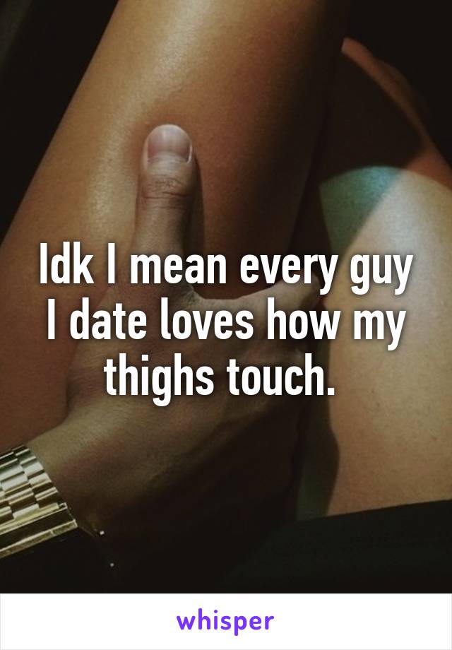 Idk I mean every guy I date loves how my thighs touch. 